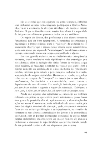 9797979797
São as escolas que conseguiram, ou estão tentando, enfrentar
seus problemas de uma forma integrada, participativa e flexível. Nelas,
observa-se a existência de diversas atividades, de cunho e origem
distintos. O que as identifica como escolas inovadoras é a capacidade
de integrar estes diferentes projetos e ações em seu cotidiano.
Os papéis do diretor, dos professores e dos alunos tornam-se
fundamental para um bom desempenho. A capacidade de articulação e
negociação é imprescindível para o “sucesso” da experiência. É
interessante observar que o espaço escolar assume outras características,
sendo não apenas um espaço de “aprendizagem”, mas de lazer, cultura e
esporte, aparecendo como um espaço compartilhado e aberto.
Em sua grande maioria, os estabelecimentos pesquisados
apontam, como resultados mais significativos das estratégias por
eles adotadas, além da redução das várias formas de violência a que
estão sujeitos, as mudanças ocorridas na relação dos alunos com a
escola: aumento da assiduidade às aulas, melhoria no rendimento
escolar, interesse pelo estudo e pela pesquisa, redução da evasão,
apropriação de responsabilidades. Destacam-se, ainda, os ganhos
relativos ao resgate da “imagem” da escola junto aos alunos,
professores, funcionários e à comunidade, como traduz o
depoimento de uma diretora: Esta escola foi indicada para a pesquisa
pelo fato de ter mudado e resgatado o respeito da comunidade. Valorizamos o
ser e, aqui, o aluno tem um espaço dele, um espaço onde ele consegue atuar.
Ainda que algumas das estratégias de superação da violência
colocadas em prática se apresentem pouco estruturadas, parece haver
uma gama de possibilidades de aprimoramento e dinamização das
ações em curso. O tratamento mais individualizado dessas ações, por
parte dos órgãos estaduais de educação, pode, certamente, constituir
fator de sua maior qualificação e enriquecimento, no sentido de
tornarem-se mais abertas à participação dos jovens e da comunidade;
interagirem com as práticas curriculares cotidianas da escola; terem
caráter sistemático; incorporarem um maior número de alunos e
professores e atentarem às especificidades dos jovens, tirando partido
de seu potencial criativo e de sua disposição para o novo.
 