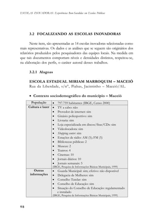 9898989898
ESCOLAS INOVADORAS: Experiências Bem-Sucedidas em Escolas Públicas
3.2 FOCALIZANDO AS ESCOLAS INOVADORAS
Neste item, são apresentadas as 14 escolas inovadoras selecionadas como
mais representativas. Os dados e as análises que se seguem são originários dos
relatórios produzidos pelos pesquisadores das equipes locais. Na medida em
que tais documentos comportam níveis e densidades distintos, respeitou-se,
na elaboração dos perfis, o caráter autoral desses trabalhos.
3.2.1 Alagoas
ESCOLA ESTADUAL MIRIAM MARROQUIM – MACEIÓ
Rua da Liberdade, s/n°, Piabas, Jacintinho – Maceió/AL.
• Contexto sociodemográfico do município – Maceió
 