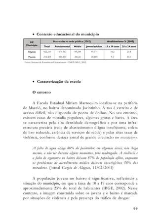 9999999999
• Contexto educacional do município
• Caracterização da escola
O entorno
A Escola Estadual Miriam Marroquim localiza-se na periferia
de Maceió, no bairro denominado Jacintinho. A rua é estreita e de
acesso difícil, não dispondo de ponto de ônibus. No seu entorno,
existem casas de moradia populares, algumas grotas e bares. A área
se caracteriza pela alta densidade demográfica e por uma infra-
estrutura precária (rede de abastecimento d’água insuficiente, coleta
de lixo reduzida, carência de serviços de saúde) e pelas altas taxas de
violência, conforme destaca jornal de grande circulação no município:
A falta de água atinge 80% do Jacintinho: em algumas áreas, não chega
mesmo, a não ser durante alguns momentos, pela madrugada. A violência e
a falta de segurança no bairro deixam 87% da população aflita, enquanto
os problemas de atendimento médico deixam insatisfeitos 58% dos
moradores. (Jornal Gazeta de Alagoas, 11/02/2001)
A população jovem no bairro é significativa, refletindo a
situação do município, em que a faixa de 10 a 19 anos corresponde a
aproximadamente 25% do total de habitantes (IBGE, 2002). Nesse
contexto, a imagem construída sobre os jovens e o bairro é marcada
por situações de violência e pela presença do tráfico de drogas:
Fonte: Sistema de Estatísticas Educacionais – INEP/MEC, 2002.
 