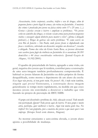 100100100100100
ESCOLAS INOVADORAS: Experiências Bem-Sucedidas em Escolas Públicas
Assassinatos, lesões corporais, assaltos, tráfico e uso de drogas, além de
pequenos furtos e porte ilegal de armas, são rotina no Jacintinho. A maioria
dos crimes é praticada por jovens na faixa etária entre 17 e 25 anos. (...)
Grotas e favelas cercam o bairro e ampliam os problemas. “Os jovens
estão no caminho das drogas, se viciam e usam armas para praticar pequenos
roubos e conseguir algum dinheiro para manter o vício”, afirma o delegado
policial.(...) Brigas de galeras são outro problema: “É como ocorre no
eixo Rio de Janeiro – São Paulo, onde jovens ficam se digladiando com
facas e revólveres, sobretudo em discussões surgidas em discotecas”, ressalta
o delegado. Numa das vilas da Grota Santa Rosa, as pessoas deixaram
seus casebres para fugir da violência no Jacintinho: lá se encontram 24.391
domicílios e 44 áreas consideradas vulneráveis. (Jornal Gazeta de
Alagoas, 11/02/2001)
O quadro de precariedade do bairro, agregado a uma visão, em
geral, negativa dos jovens que lá residem, contribui para a construção
de uma auto-imagem também profundamente comprometida. É
habitual os jovens falarem de Jacintinho ou deles próprios de forma
desqualificada, como mostra o depoimento de um aluno da escola:
Esse lugar não presta, só tem gente ruim. Os jovens? Ah, é tudo ruim também,
ninguém aqui presta! Entretanto, a construção dessa imagem
generalizante se rompe muito rapidamente, na medida em que esses
mesmos jovens são convidados a descrever o trabalho que vêm
fazendo no projeto de prevenção de DST/AIDS:
O grupo está discutindo o problema da Aids, educação sexual. Todo mundo
tem participado. Quem? Todo jovem aqui do bairro. O meu grupo é muito
ativo, participa, quer melhorar o bairro. Aqui tem muita gente boa. No
tráfico? Só é um grupinho, pois a maioria dos jovens o que mais quer é um
emprego. (Grupo focal com alunos, Alagoas)
Ao mostrar entusiasmo e auto-estima elevada, o jovem aluno
aponta a possibilidade de mudança.
 