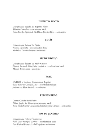 ESPÍRITO SANTO
Universidade Federal do Espírito Santo
Thimoteo Camacho – coordenador local
Kátia Coelho Santos de Sá; Flávio Corsini Lírio – assistentes
GOIÁS
Universidade Federal de Goiás
Noêmia Lipovetsky – coordenadora local
Marialice Thomaz Soares – assistente
MATO GROSSO
Universidade Federal de Mato Grosso
Daniela Barros da Silva Freire Andrade – coordenadora local
Miriam Ross Milani – assistente
PARÁ
UNIPOP – Instituto Universidade Popular
Lúcia Isabel da Conceição Silva – coordenadora local
Josimar da Silva Azevedo – assistente
PERNAMBUCO
Centro Cultural Luis Freire
Delma Josefa da Silva – coordenadora local
Rosa Maria Cunha Cavalcante; Tarsila Myrtle Câmara – assistentes
RIO DE JANEIRO
Universidade Federal Fluminense
Paulo César Rodrigues Carrano – coordenador local
Ana Karina Brenner; Leda Fraguito – assistentes
 