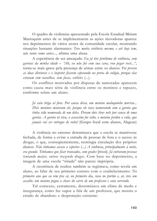 103103103103103
O quadro de violências apresentado pela Escola Estadual Miriam
Marroquim antes de se implementarem as ações inovadoras aparece
nos depoimentos de vários atores da comunidade escolar, mostrando
situações bastante alarmantes: Teve muita violência mesmo, e até hoje tem,
não tanto como antes..., afirma uma aluna.
A experiência de ser ameaçada: Eu já tive problema de violência, com
garotas da minha idade – “Ah, eu não fui com sua cara, vou pegar você...”,
torna-se mais grave pela presença de armas entre os alunos: Foi preciso
as duas diretoras e o inspetor ficarem esperando na porta do colégio, porque elas
estavam com navalhas, com facas, estiletes (...).
Os conflitos motivados por disputas de namoradas aparecem
como causa mais séria de violência entre os meninos e rapazes,
conforme relata um aluno:
Já saiu briga aí fora. Por causa disso, um menino maluquinho morreu...
Dois meninos mataram ele, porque ele tava namorando com a garota que
tinha sido namorada de um deles. Deram dois tiros nele por causa de uma
garota. A garota tá viva, o assassino foi solto, o menino perdeu a vida, que
jamais vai ser entregue de volta! (Grupo focal com alunos, Alagoas)
A violência no entorno determinava que a escola se mantivesse
fechada, de forma a evitar a entrada de pessoas de fora e o acesso às
drogas, o que, conseqüentemente, restringia circulação dos próprios
alunos: Não tínhamos acesso a esportes (...) A violência, principalmente à noite,
era grande. Tínhamos que ficar trancados, com grades [risos]. Já entraram pessoas
tentando matar, outras trazendo drogas. Com base no depoimento, a
imagem de uma escola “sitiada” não parece imprópria.
A ocorrência de roubos também se registrava, como revela um
aluno, ao falar de seu primeiro contato com o estabelecimento: No
primeiro ano que eu vim pra cá, no primeiro dia, tava no portão e, aí, teve um
assalto: um menino pegou a chave do carro de um professor e saiu correndo.
Tal contexto, certamente, determinava um clima de medo e
insegurança, como faz supor a fala de um professor, que mostra o
estado de abandono e desproteção existente:
 