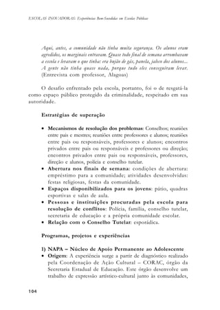 104104104104104
ESCOLAS INOVADORAS: Experiências Bem-Sucedidas em Escolas Públicas
Aqui, antes, a comunidade não tinha muita segurança. Os alunos eram
agredidos, os marginais entravam. Quase todo final de semana arrombavam
a escola e levavam o que tinha: era bujão de gás, panela, jaleco dos alunos...
A gente não tinha quase nada, porque tudo eles conseguiram levar.
(Entrevista com professor, Alagoas)
O desafio enfrentado pela escola, portanto, foi o de resgatá-la
como espaço público protegido da criminalidade, respeitado em sua
autoridade.
Estratégias de superação
• Mecanismos de resolução dos problemas: Conselhos; reuniões
entre pais e mestres; reuniões entre professores e alunos; reuniões
entre pais ou responsáveis, professores e alunos; encontros
privados entre pais ou responsáveis e professores ou direção;
encontros privados entre pais ou responsáveis, professores,
direção e alunos, polícia e conselho tutelar.
• Abertura nos finais de semana: condições de abertura:
empréstimo para a comunidade; atividades desenvolvidas:
festas religiosas, festas da comunidade.
• Espaços disponibilizados para os jovens: pátio, quadras
esportivas e salas de aula.
• Pessoas e instituições procuradas pela escola para
resolução de conflitos: Polícia, família, conselho tutelar,
secretaria de educação e a própria comunidade escolar.
• Relação com o Conselho Tutelar: esporádica.
Programas, projetos e experiências
1) NAPA – Núcleo de Apoio Permanente ao Adolescente
• Origem: A experiência surge a partir de diagnóstico realizado
pela Coordenação de Ação Cultural – CORAC, órgão da
Secretaria Estadual de Educação. Este órgão desenvolve um
trabalho de expressão artístico-cultural junto às comunidades,
 