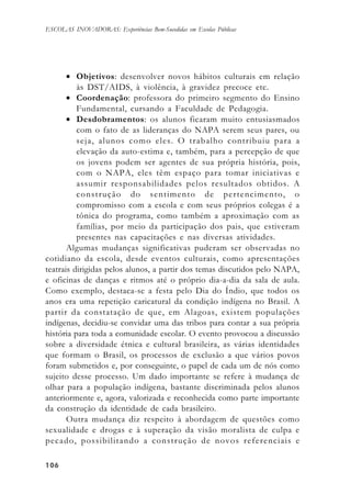 106106106106106
ESCOLAS INOVADORAS: Experiências Bem-Sucedidas em Escolas Públicas
• Objetivos: desenvolver novos hábitos culturais em relação
às DST/AIDS, à violência, à gravidez precoce etc.
• Coordenação: professora do primeiro segmento do Ensino
Fundamental, cursando a Faculdade de Pedagogia.
• Desdobramentos: os alunos ficaram muito entusiasmados
com o fato de as lideranças do NAPA serem seus pares, ou
seja, alunos como eles. O trabalho contribuiu para a
elevação da auto-estima e, também, para a percepção de que
os jovens podem ser agentes de sua própria história, pois,
com o NAPA, eles têm espaço para tomar iniciativas e
assumir responsabilidades pelos resultados obtidos. A
construção do sentimento de pertencimento, o
compromisso com a escola e com seus próprios colegas é a
tônica do programa, como também a aproximação com as
famílias, por meio da participação dos pais, que estiveram
presentes nas capacitações e nas diversas atividades.
Algumas mudanças significativas puderam ser observadas no
cotidiano da escola, desde eventos culturais, como apresentações
teatrais dirigidas pelos alunos, a partir dos temas discutidos pelo NAPA,
e oficinas de danças e ritmos até o próprio dia-a-dia da sala de aula.
Como exemplo, destaca-se a festa pelo Dia do Índio, que todos os
anos era uma repetição caricatural da condição indígena no Brasil. A
partir da constatação de que, em Alagoas, existem populações
indígenas, decidiu-se convidar uma das tribos para contar a sua própria
história para toda a comunidade escolar. O evento provocou a discussão
sobre a diversidade étnica e cultural brasileira, as várias identidades
que formam o Brasil, os processos de exclusão a que vários povos
foram submetidos e, por conseguinte, o papel de cada um de nós como
sujeito desse processo. Um dado importante se refere à mudança de
olhar para a população indígena, bastante discriminada pelos alunos
anteriormente e, agora, valorizada e reconhecida como parte importante
da construção da identidade de cada brasileiro.
Outra mudança diz respeito à abordagem de questões como
sexualidade e drogas e à superação da visão moralista de culpa e
pecado, possibilitando a construção de novos referenciais e
 