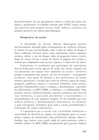 107107107107107
desenvolvimento de um pensamento crítico e social por parte dos
alunos e professores. O trabalho iniciado pelo NAPA tomou rumos
não previstos pela própria escola, tendo reflexos, inclusive, no
próprio processo de ensino-aprendizagem.
Perspectivas da escola
A identidade da Escola Miriam Marroquim parecia
inevitavelmente marcada pelas conseqüências da violência existente
no bairro em que está localizada, onde a rede de tráfico de drogas é
forte e influente. Eventos sérios, como assassinatos, lesões corporais,
assaltos, tráfico e uso de drogas, além de pequenos furtos e porte
ilegal de armas, levam o nome do bairro às páginas dos jornais e
acabam por estigmatizar seus jovens, expostos a toda sorte de riscos.
Entretanto, os estudantes que participam da experiência
desenvolvida pela escola, apesar de ainda não terem ocupado em
sua plenitude um espaço mais ampliado na escola – inclusive
porque o programa tem, apenas, um ano de atuação -, conseguiram
recolocar, com apoio da direção e dos professores, de forma
criativa, persistente e ousada (por meio de oficinas, peças de teatro,
pesquisas, panfletos, cartazes e conversas informais, entre outros),
questões fundamentais como o estigma, a discriminação, a gravidez
na adolescência, as DST/AIDS, a violência e a solidariedade. Suas
práticas trazem, indiscutivelmente, questões políticas para fora de
suas fronteiras, o que pode possibilitar a reconstrução e a
ressignificação de suas próprias imagens. É um trabalho que traz
reflexos positivos e desdobramentos imensuráveis no momento
e, por conseguinte, benefícios para toda a escola, possibilitando a
construção de outros referenciais.
A experiência que a escola vem vivenciando demonstra a
necessidade de abertura de espaços de participação para os jovens
alunos, espaços de interlocução entre professores, direção, alunos e
famílias, que, muitas vezes, pode surgir de ações pontuais, como o
trabalho relativo às DST/AIDS, incrementado pelo governo federal.
 
