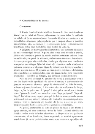 109109109109109
• Caracterização da escola
O entorno
A Escola Estadual Maria Madalena Santana de Lima está situada na
Zona Leste da cidade de Manaus, tida como a de maior índice de violência
na cidade. A forma como o bairro Armando Mendes se estruturou e as
dificuldades enfrentadas pela população que o ocupou, aliadas a questões
econômicas, são, certamente, responsáveis pelas representações
construídas sobre seus moradores, seus modos de vida etc.
A geografia do bairro guarda características que auxiliam na análise
da sua composição social. A parte alta, onde está situada a escola,
dispõe de comércio, posto de saúde, melhor estrutura urbana. Suas
moradias são, em geral, de alvenaria, embora com estruturas inacabadas.
As ruas principais são asfaltadas, ainda que algumas sem condições
adequadas ao tráfego. Não há sinais de trânsito e toda sinalização
existente resume-se a algumas faixas de pedestre em frente às escolas e
alguns quebra-molas. O sistema de transporte coletivo é deficiente,
não atendendo às necessidades, que são preenchidas com transporte
alternativo – Kombis de lotação, que circulam constantemente.
Não há áreas de lazer. O entorno da escola é considerado como
um dos locais mais agradáveis do bairro. Contudo, a concentração de
pessoas em torno da chamada “praça de alimentação”, ao lado da escola,
sobretudo jovens/estudantes, é tida como alvo de traficantes de droga,
brigas, ações de galera etc. A “praça” é vista pelos moradores e alunos
como “ponto de lazer”, mas também como “lugar perigoso”, “lugar de
briga”. Foi eleita como espaço principal do bairro, concentrando alunos
antes ou depois das aulas. É nela que são realizados os comícios políticos,
sempre com a presença de bandas de forró e carros de som,
proporcionando bailes a céu aberto e gratuitos à população.
Na praça, exatamente ao lado do posto de saúde e em frente à
igreja católica, há uma conhecida “boca de fumo”. Muitas barracas de
lanche, todas com bebidas alcoólicas à disposição de qualquer
consumidor, ali se localizam, desde o período da manhã, quando os
vendedores já estão posicionados, com seus pequenos aparelhos de
 