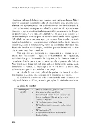 110110110110110
ESCOLAS INOVADORAS: Experiências Bem-Sucedidas em Escolas Públicas
televisão e cadeiras de balanço, nas calçadas e extremidades da área. Não é
possível identificar exatamente onde a boca de fumo atua, embora todos
afirmem que a própria polícia tem conhecimento de seu funcionamento. É
como se houvesse um espaço reconhecido – embora não aprovado nos
discursos – para a ação inevitável do narcotráfico, do consumo de droga e
da prostituição. A ausência de alternativas de lazer e de centros de
profissionalização e estudo para os jovens é considerada como a grande
dificuldade para os moradores, que, por estarem distantes do centro da
cidade e demais bairros – que apresentam opções de banhos de rio, passeios,
bibliotecas, acesso a computadores, cursos de informática oferecidos pela
Secretaria Estadual de Educação, cursinhos pré-vestibulares etc. –, não
têm acesso a estes bens e serviços.
Um aspecto de melhoria na segurança é a presença dos
chamados “verdinhos”, agentes comunitários de segurança,
selecionados pela Secretaria de Segurança do Estado entre os
moradores locais, para atuar no controle da segurança do bairro.
Não constituem força policial, mas utilizam fardamento verde, usam
cassetetes e rádios. A presença dos “verdinhos” é marcante,
sobretudo nas portas das escolas e na praça.
A retirada de um posto policial da quadra em frente à escola é
considerada negativa, uma negligência à segurança no bairro.
É evidente o esforço de toda a comunidade para se libertar do
estigma de bairro periférico, marcado por ações de violência constantes.
A unidade escolar
 