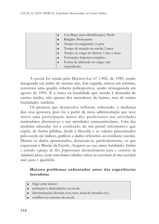 112112112112112
ESCOLAS INOVADORAS: Experiências Bem-Sucedidas em Escolas Públicas
A escola foi criada pelo Decreto-Lei n° 1.902, de 1989, sendo
inaugurada em junho do mesmo ano. Em seguida, entrou em reforma,
construiu uma quadra coberta poliesportiva, sendo reinaugurada em
agosto de 1991. É a única na localidade que atende à demanda de
ensino médio, não apenas dos moradores do bairro, mas de outras
localidades também.
Os projetos que desenvolve refletem, sobretudo, a mudança
dos seus gestores, pois foi a partir da nova administração que teve
início uma participação maior dos professores nas atividades
curriculares alternativas e nas atividades extracurriculares. Uma das
medidas adotadas foi a confecção de um painel informativo que
expõe, de forma pública, desde a filosofia e os valores preconizados
pela escola até índices, gráficos e dados referentes ao cotidiano escolar.
Dentre os dados apresentados, destacam-se, particularmente, os que
expressam a Missão da Escola: Assegurar aos seus alunos habilidades, hábitos
e atitudes capazes de lhes proporcionar desenvolvimento para o exercício da
cidadania plena, assim como formar cidadãos críticos na construção de uma sociedade
mais justa e igualitária.
Maiores problemas enfrentados antes das experiências
inovadoras
 