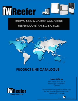 THERMO KING & CARRIER COMPATIBLE
REEFER DOORS, PANELS & GRILLES
1-877-623-5338
Sales Offices
6810 Kitimat Road Unit 28
Mississauga, ON L5N 5M2
Canada
www.fwreefer.com sales@fwreefer.com
Tel: 905-362-9333 Fax: 905-817-1987
Toll Free: 1877-623-5338
Division of FleetWide Products
PRODUCT LINE CATALOGUE
 