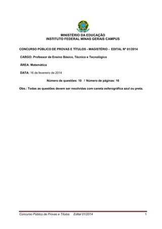 Concurso Público de Provas e Títulos Edital 01/2014 1
MINISTÉRIO DA EDUCAÇÃO
INSTITUTO FEDERAL MINAS GERAIS CAMPUS
CONCURSO PÚBLICO DE PROVAS E TÍTULOS - MAGISTÉRIO - EDITAL Nº 01/2014
CARGO: Professor de Ensino Básico, Técnico e Tecnológico
ÁREA: Matemática
DATA: 16 de fevereiro de 2014
Número de questões: 10 / Número de páginas: 16
Obs.: Todas as questões devem ser resolvidas com caneta esferográfica azul ou preta.
 