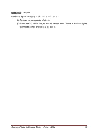 Concurso Público de Provas e Títulos Edital 01/2014 13
Questão 09 ( 10 pontos )
Considere o polinômio
(a) Resolva em c a equação .
(b) Considerando uma função real de variável real, calcule a área da região
delimitada entre o gráfico de e o eixo x.
 