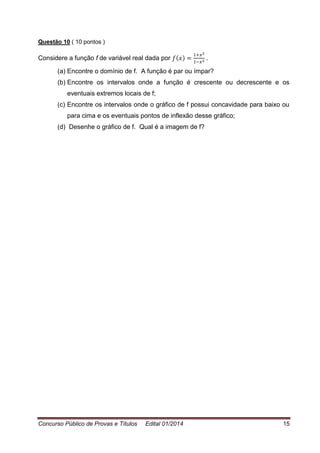 Concurso Público de Provas e Títulos Edital 01/2014 15
Questão 10 ( 10 pontos )
Considere a função f de variável real dada por .
(a) Encontre o domínio de f. A função é par ou ímpar?
(b) Encontre os intervalos onde a função é crescente ou decrescente e os
eventuais extremos locais de f;
(c) Encontre os intervalos onde o gráfico de f possui concavidade para baixo ou
para cima e os eventuais pontos de inflexão desse gráfico;
(d) Desenhe o gráfico de f. Qual é a imagem de f?
 