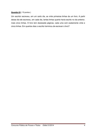 Concurso Público de Provas e Títulos Edital 01/2014 4
Questão 03 ( 10 pontos )
Um escritor escreveu, em um certo dia, as vinte primeiras linhas de um livro. A partir
desse dia ele escreveu, em cada dia, tantas linhas quanto havia escrito no dia anterior,
mais cinco linhas. O livro tem dezessete páginas, cada uma com exatamente vinte e
cinco linhas. Em quantos dias o escritor terminou de escrever o livro?
 