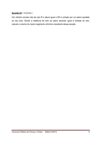 Concurso Público de Provas e Títulos Edital 01/2014 5
Questão 04 ( 10 pontos )
Um cilindro circular reto de raio R e altura igual a 2R é cortado por um plano paralelo
ao seu eixo. Sendo a distância do eixo ao plano secante, igual à metade do raio,
calcule o volume do menor segmento cilíndrico resultante dessa secção.
 