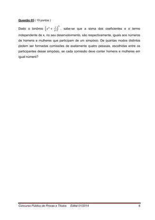Concurso Público de Provas e Títulos Edital 01/2014 6
Questão 05 ( 10 pontos )
Dado o binômio ( ) , sabe-se que a soma dos coeficientes e o termo
independente de x, no seu desenvolvimento, são respectivamente, iguais aos números
de homens e mulheres que participam de um simpósio. De quantas modos distintos
podem ser formadas comissões de exatamente quatro pessoas, escolhidas entre os
participantes desse simpósio, se cada comissão deve conter homens e mulheres em
igual número?
 