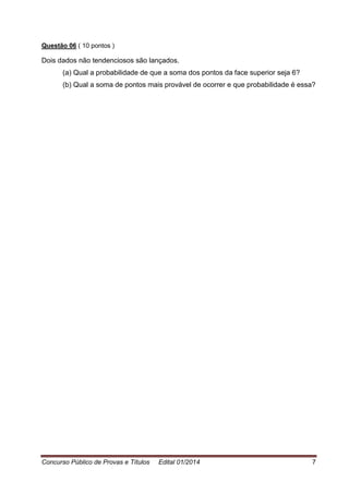 Concurso Público de Provas e Títulos Edital 01/2014 7
Questão 06 ( 10 pontos )
Dois dados não tendenciosos são lançados.
(a) Qual a probabilidade de que a soma dos pontos da face superior seja 6?
(b) Qual a soma de pontos mais provável de ocorrer e que probabilidade é essa?
 