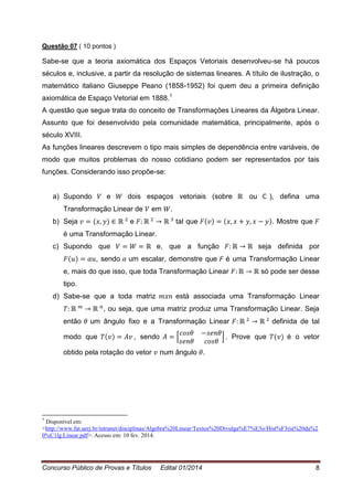 Concurso Público de Provas e Títulos Edital 01/2014 8
Questão 07 ( 10 pontos )
Sabe-se que a teoria axiomática dos Espaços Vetoriais desenvolveu-se há poucos
séculos e, inclusive, a partir da resolução de sistemas lineares. A título de ilustração, o
matemático italiano Giuseppe Peano (1858-1952) foi quem deu a primeira definição
axiomática de Espaço Vetorial em 1888.1
A questão que segue trata do conceito de Transformações Lineares da Álgebra Linear.
Assunto que foi desenvolvido pela comunidade matemática, principalmente, após o
século XVIII.
As funções lineares descrevem o tipo mais simples de dependência entre variáveis, de
modo que muitos problemas do nosso cotidiano podem ser representados por tais
funções. Considerando isso propõe-se:
a) Supondo e dois espaços vetoriais (sobre ou ), defina uma
Transformação Linear de em .
b) Seja e tal que . Mostre que
é uma Transformação Linear.
c) Supondo que e, que a função seja definida por
, sendo um escalar, demonstre que é uma Transformação Linear
e, mais do que isso, que toda Transformação Linear só pode ser desse
tipo.
d) Sabe-se que a toda matriz está associada uma Transformação Linear
, ou seja, que uma matriz produz uma Transformação Linear. Seja
então um ângulo fixo e a Transformação Linear definida de tal
modo que , sendo [ ] . Prove que é o vetor
obtido pela rotação do vetor num ângulo .
1
Disponível em:
<http://www.fat.uerj.br/intranet/disciplinas/Algebra%20Linear/Textos%20Divulga%E7%E3o/Hist%F3ria%20da%2
0%C1lg.Linear.pdf>. Acesso em: 10 fev. 2014.
 