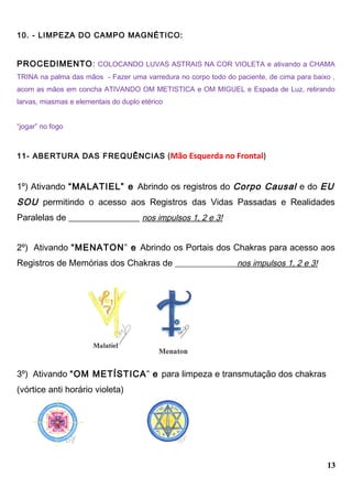 10. - LIMPEZA DO CAMPO MAGNÉTICO:
PROCEDIMENTO: COLOCANDO LUVAS ASTRAIS NA COR VIOLETA e ativando a CHAMA
TRINA na palma das mãos - Fazer uma varredura no corpo todo do paciente, de cima para baixo ,
acom as mãos em concha ATIVANDO OM METISTICA e OM MIGUEL e Espada de Luz, retirando
larvas, miasmas e elementais do duplo etérico
“jogar” no fogo
11- ABERTURA DAS FREQUÊNCIAS (Mão Esquerda no Frontal)
1º) Ativando “MALATIEL” e Abrindo os registros do Corpo Causal e do EU
SOU permitindo o acesso aos Registros das Vidas Passadas e Realidades
Paralelas de ________________ nos impulsos 1, 2 e 3!
2º) Ativando “MENATON” e Abrindo os Portais dos Chakras para acesso aos
Registros de Memórias dos Chakras de _______________nos impulsos 1, 2 e 3!
3º) Ativando “OM METÍSTICA” e para limpeza e transmutação dos chakras
(vórtice anti horário violeta)
13
 