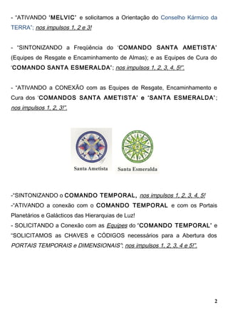 - “ATIVANDO ‘MELVIC’ e solicitamos a Orientação do Conselho Kármico da
TERRA”; nos impulsos 1, 2 e 3!
- “SINTONIZANDO a Freqüência do ‘COMANDO SANTA AMETISTA’
(Equipes de Resgate e Encaminhamento de Almas); e as Equipes de Cura do
‘COMANDO SANTA ESMERALDA’; nos impulsos 1, 2, 3, 4, 5!”.
- “ATIVANDO a CONEXÃO com as Equipes de Resgate, Encaminhamento e
Cura dos ‘COMANDOS SANTA AMETISTA’ e ‘SANTA ESMERALDA’;
nos impulsos 1, 2, 3!”.
-“SINTONIZANDO o COMANDO TEMPORAL, nos impulsos 1, 2, 3, 4, 5!
-“ATIVANDO a conexão com o COMANDO TEMPORAL e com os Portais
Planetários e Galácticos das Hierarquias de Luz!
- SOLICITANDO a Conexão com as Equipes do ‘COMANDO TEMPORAL’ e
“SOLICITAMOS as CHAVES e CÓDIGOS necessários para a Abertura dos
PORTAIS TEMPORAIS e DIMENSIONAIS”; nos impulsos 1, 2, 3, 4 e 5!”.
2
 