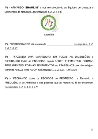 1º) – ATIVANDO ‘SHAMLIM’ e nos re-conectando as Equipes de Limpeza e
Elementais da Natureza, nos impulsos 1, 2, 3, 4 e 5!
2º) - “DESDOBRANDO até a casa de _____________________ nos impulsos: 1, 2,
3, 4, 5, 6, 7”.
3º) – “FAZENDO UMA VARREDURA EM TODAS AS DIMENSÕES e
“RETIRANDO todas as ENERGIAS, sejam SERES, ELEMENTAIS, FORMAS
PENSAMENTOS, FORMAS SENTIMENTOS ou APARELHOS que não estejam
vibrando na LUZ e no AMOR nos impulsos 1, 2, 3, 4, 5!” LIMPANDO
4º) – “FECHANDO todos os ESCUDOS de PROTEÇÃO e Elevando a
FREQUÊNCIA do Ambiente e das pessoas que ali moram ou lá se encontrem
nos impulsos 1, 2, 3, 4, 5, 6 e 7”.
21
 