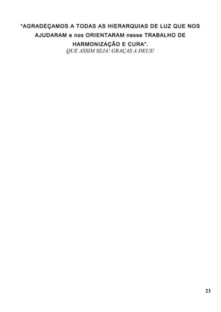 “AGRADEÇAMOS A TODAS AS HIERARQUIAS DE LUZ QUE NOS
AJUDARAM e nos ORIENTARAM nesse TRABALHO DE
HARMONIZAÇÃO E CURA”.
QUE ASSIM SEJA! GRAÇAS A DEUS!
23
 