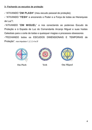 3- Fechando os escudos de proteção
- “ATIVANDO ‘OM PLASH’ (meu escudo pessoal de proteção);
- “ATIVANDO ‘YESH’ e ancorando o Poder e a Força de todas as Hierarquias
de Luz”!;
-“ATIVANDO ‘OM MIGUEL’ e nos conectando ao poderoso Escudo de
Proteção e à Espada de Luz do Comandante Arcanjo Miguel e suas hostes
Celestiais para o corte de todas e quaisquer magias e processos obsessores
-“FECHANDO todos os ESCUDOS DIMENSIONAIS E TEMPORAIS de
Proteção”. nos impulsos 1, 2, 3, 4 e 5!
4
 