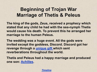 Beginning of Trojan War
Marriage of Thetis & Peleus
The king of the gods, Zeus, received a prophecy which
stated that any child he had with the sea-nymph Thetis
would cause his death. To prevent this he arranged her
marriage to the human Peleus.
The wedding was a huge event. All the gods were
invited except the goddess, Discord. Discord got her
revenge through a unique gift which sent
reverberations throughout the world.
Thetis and Peleus had a happy marriage and produced
one son: Achilles.
Timeline
 