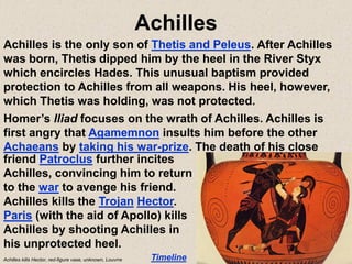 Achilles
Achilles is the only son of Thetis and Peleus. After Achilles
was born, Thetis dipped him by the heel in the River Styx
which encircles Hades. This unusual baptism provided
protection to Achilles from all weapons. His heel, however,
which Thetis was holding, was not protected.
Homer’s Iliad focuses on the wrath of Achilles. Achilles is
first angry that Agamemnon insults him before the other
Achaeans by taking his war-prize. The death of his close
Timeline
friend Patroclus further incites
Achilles, convincing him to return
to the war to avenge his friend.
Achilles kills the Trojan Hector.
Paris (with the aid of Apollo) kills
Achilles by shooting Achilles in
his unprotected heel.
Achilles kills Hector, red-figure vase, unknown, Louvrre
 