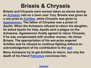 Briseis & Chryseis
Briseis and Chryseis were women taken as slaves during
an Achaean raid on a town near Troy. Briseis was given as
a war-prize to Achilles, while Chryseis was given to
Agamemnon. The father of Chryseis was a priest of
Apollo. When the Achaeans refused to return his daughter,
he asked Apollo for help. Apollo sent a plague on the
Achaeans. Agamemnon finally agreed to return Chryseis,
if he was compensated with another woman. He chose
Briseis. The appropriation of his war-prize angered
Achilles and he refused to continue fighting without an
acknowledgement of his contribution to the war.
Many Achaeans try to get Achilles to return, but only the
death of his friend Patroclus convinces him.
Timeline
 