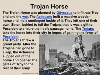 Trojan Horse
The Trojan Horse was planned by Odysseus to infiltrate Troy
and end the war. The Achaeans built a massive wooden
horse and hid a contingent inside of it. They left one of their
own, Sinon, behind to tell the Trojans that is was a gift to
Poseidon to ensure their safe passage home. The Trojans
take the horse into their city in hopes of gaining the favor of
Poseidon.
The Trojans threw a
grand party. After the
Trojans had gone to
sleep, the Achaeans
slipped out of the
horse and opened the
gates of Troy to the
rest of their army.
Timeline
Trojan Horse, clipart. COM
 