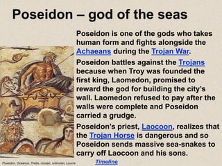 Poseidon – god of the seas
Timeline
Poseidon is one of the gods who takes
human form and fights alongside the
Achaeans during the Trojan War.
Poseidon battles against the Trojans
because when Troy was founded the
first king, Laomedon, promised to
reward the god for building the city’s
wall. Laomedon refused to pay after the
walls were complete and Poseidon
carried a grudge.
Poseidon’s priest, Laocoon, realizes that
the Trojan Horse is dangerous and so
Poseidon sends massive sea-snakes to
carry off Laocoon and his sons.
Poseidon, Oceanus, Thetis, mosaic, unknown, Louvre
 