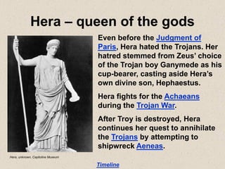 Hera – queen of the gods
Even before the Judgment of
Paris, Hera hated the Trojans. Her
hatred stemmed from Zeus’ choice
of the Trojan boy Ganymede as his
cup-bearer, casting aside Hera’s
own divine son, Hephaestus.
Hera fights for the Achaeans
during the Trojan War.
After Troy is destroyed, Hera
continues her quest to annihilate
the Trojans by attempting to
shipwreck Aeneas.
Timeline
Hera, unknown, Capitoline Museum
 