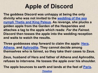 Apple of Discord
The goddess Discord was unhappy at being the only
divinity who was not invited to the wedding of the sea
nymph Thetis and King Peleus. As revenge, she plucks a
golden apple from the Garden of the Hesperides and
attaches a tag to the apple which reads: For the Fairest.
Discord then tosses the apple into the wedding reception
and waits to watch the results.
Three goddesses step forward to claim the apple: Hera,
Athena, and Aphrodite. They cannot decide among
themselves who is fairest, so they take their cases to Zeus.
Zeus, husband of Hera and father of Athena and Aphrodite,
refuses to intervene. He tosses the apple over his shoulder.
The apple bounces to earth and lands at the feet of Paris.
Timeline
 
