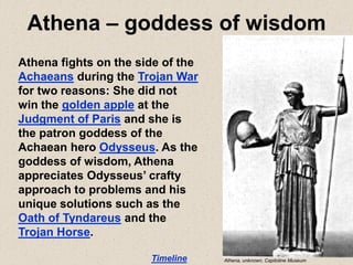 Athena – goddess of wisdom
Athena fights on the side of the
Achaeans during the Trojan War
for two reasons: She did not
win the golden apple at the
Judgment of Paris and she is
the patron goddess of the
Achaean hero Odysseus. As the
goddess of wisdom, Athena
appreciates Odysseus’ crafty
approach to problems and his
unique solutions such as the
Oath of Tyndareus and the
Trojan Horse.
Timeline Athena, unknown, Capitoline Museum
 