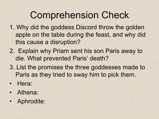 Comprehension Check
1. Why did the goddess Discord throw the golden
apple on the table during the feast, and why did
this cause a disruption?
2. Explain why Priam sent his son Paris away to
die. What prevented Paris’ death?
3. List the promises the three goddesses made to
Paris as they tried to sway him to pick them.
• Hera:
• Athena:
• Aphrodite:
 