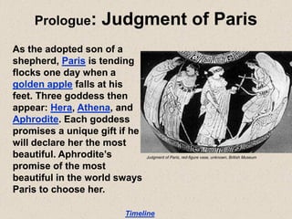 Prologue: Judgment of Paris
As the adopted son of a
shepherd, Paris is tending
flocks one day when a
golden apple falls at his
feet. Three goddess then
appear: Hera, Athena, and
Aphrodite. Each goddess
promises a unique gift if he
will declare her the most
beautiful. Aphrodite’s
promise of the most
beautiful in the world sways
Paris to choose her.
Timeline
Judgment of Paris, red-figure vase, unknown, British Museum
 