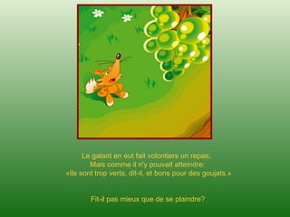Le galant en eut fait volontiers un repas;
Mais comme il n'y pouvait atteindre:
«Ils sont trop verts, dit-il, et bons pour des goujats.»
Fit-il pas mieux que de se plaindre?