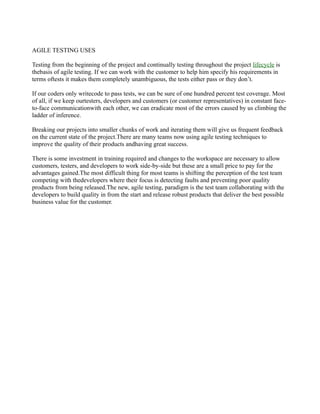 AGILE TESTING USES
Testing from the beginning of the project and continually testing throughout the project lifecycle is
thebasis of agile testing. If we can work with the customer to help him specify his requirements in
terms oftests it makes them completely unambiguous, the tests either pass or they don’t.
If our coders only writecode to pass tests, we can be sure of one hundred percent test coverage. Most
of all, if we keep ourtesters, developers and customers (or customer representatives) in constant face-
to-face communicationwith each other, we can eradicate most of the errors caused by us climbing the
ladder of inference.
Breaking our projects into smaller chunks of work and iterating them will give us frequent feedback
on the current state of the project.There are many teams now using agile testing techniques to
improve the quality of their products andhaving great success.
There is some investment in training required and changes to the workspace are necessary to allow
customers, testers, and developers to work side-by-side but these are a small price to pay for the
advantages gained.The most difficult thing for most teams is shifting the perception of the test team
competing with thedevelopers where their focus is detecting faults and preventing poor quality
products from being released.The new, agile testing, paradigm is the test team collaborating with the
developers to build quality in from the start and release robust products that deliver the best possible
business value for the customer.
 