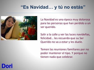 La Navidad es una época muy dolorosa
para las personas que han perdido a un
ser querido.
Salir a la calle y ver las luces navideñas,
felicidad… les recuerda que su Ser
Querido no va a estar y les duele.
Temen las reuniones familiares por no
poder mantener el tipo. Y porque no
tienen nada que celebrar.
Dori
“Es Navidad… y tú no estás”
 
