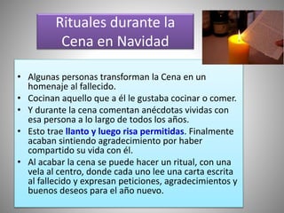Rituales durante la
Cena en Navidad
• Algunas personas transforman la Cena en un
homenaje al fallecido.
• Cocinan aquello que a él le gustaba cocinar o comer.
• Y durante la cena comentan anécdotas vividas con
esa persona a lo largo de todos los años.
• Esto trae llanto y luego risa permitidas. Finalmente
acaban sintiendo agradecimiento por haber
compartido su vida con él.
• Al acabar la cena se puede hacer un ritual, con una
vela al centro, donde cada uno lee una carta escrita
al fallecido y expresan peticiones, agradecimientos y
buenos deseos para el año nuevo.
 