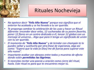 • No apetece decir “Feliz Año Nuevo” porque eso significa que el
anterior ha acabado y se ha llevado a tu ser querido.
• Te propongo cambiar la celebración de las uvas y hacer un Ritual
diferente: encender doce velas, 12 cucharadas de su postre favorito,
poner 12 flores en un centro dedicado a él, lanzar 12 globos con un
mensaje al universo… Algo que para ti tenga un significado de unión
con tu ser querido.
• El momento de “Feliz Año Nuevo” y de brindar con champán te lo
puedes saltar y sustituirlo por otra frase de esperanza, algo así
como: “Espero que la vida (o Dios) me dé fuerza para superar este
año nuevo”.
• Importante acabar con abrazos entre todos y muestras de afecto
donde estén permitidas las lágrimas.
• Si necesitas recitar una poesía u oración como cierre del ritual,
hazlo. Este ritual es para que te encuentres mejor tú.
Rituales Nochevieja
 