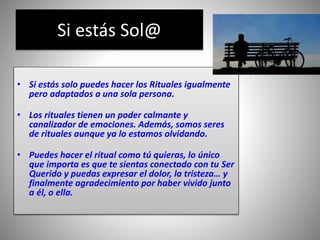 Si estás Sol@
• Si estás solo puedes hacer los Rituales igualmente
pero adaptados a una sola persona.
• Los rituales tienen un poder calmante y
canalizador de emociones. Además, somos seres
de rituales aunque ya lo estamos olvidando.
• Puedes hacer el ritual como tú quieras, lo único
que importa es que te sientas conectado con tu Ser
Querido y puedas expresar el dolor, la tristeza… y
finalmente agradecimiento por haber vivido junto
a él, o ella.
 
