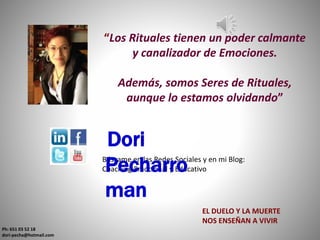 “Los Rituales tienen un poder calmante
y canalizador de Emociones.
Además, somos Seres de Rituales,
aunque lo estamos olvidando”
Ph: 651 03 52 18
dori-pecha@hotmail.com
Búscame en las Redes Sociales y en mi Blog:
Coaching Emocional y Educativo
Dori
Pecharro
man
EL DUELO Y LA MUERTE
NOS ENSEÑAN A VIVIR
 