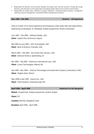  Responsible for effective communication between the project team and the customer. Provide day to day
direction, work allocation to the project team and regular project status to the customer and the team.
 Responsible for project plans, adhered to project milestones, monitored project progress, management
reporting, resource management, coordinated offshore development activities
May 1998 – Feb 2004 Onshore - US Experience
Close to 6 years of on-shore experience encompassing a wide range roles and organizations.
Experienced as Developer, Sr. Developer, Analyst programmer, Onsite Coordinator
June 2003 – Feb 2004 - Software People., USA.
Client : Capitol One, Richmond, Virginia
Mar 2003 to June 2003 – ACE Technologies, USA
Client : Bank of America, Charlotte, USA.
March 2002 – Feb 2003 - Koni Ameri-tech services., USA
Client : Advance America, Spartanberg, SC.
Dec 2000 – Feb 2002 - Indotronix international corp., USA.
Client : Lucent Technologies, Atlanta, GA
Sep 1999 – Nov 2000 – BraVura Technologies (Formerly Fitech Systems, Greensboro, USA)
Client : FlagStar Bank, Detroit
May 1998 to Sep 1999 - mascon Inc., USA.
Client : Fitech Systems, Greensborough, NC.
April 1996 – April 1998 DataCons Pvt Ltd..Bangalore
Role(s): Programmer, Analyst programmer, System Analyst
Client: UTI
Location: Mumbai, Bangalore, India
Duration: April 1996 – April 1998
Professional Profile 3
 