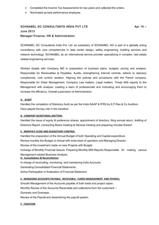· Completed the Income Tax Assessments for two years and collected the orders. 
· Nominated as best performance employee 
SCHNABEL DC CONSULTANTS INDIA PVT LTD Apr 10 – 
June 2013 
Manager-Finance, HR & Administration 
SCHNABEL DC Consultants India Pvt. Ltd. as subsidiary of SCHNABEL AG is part of a globally acting 
consultancy with core competencies in data center design, safety engineering, building services and 
network technology. SCHNABEL as an international service provider specializing in complex, real estate 
related engineering services. 
Worked closely with Company MD in preparation of business plans, budgets, pricing and analysis. 
Responsible for Receivables & Payables, Audits, strengthening Internal controls, adhere to statutory 
compliances, cost control, taxation. Aligning the policies and procedures with the Parent company. 
Responsible for Order Management, Company Law matters, Legal matters. Timely MIS reports to the 
Management with analysis. Leading a team of professionals and motivating and encouraging them to 
increase the efficiency. Overall supervision of Administration 
A. AUDIT 
Handled the completion of Statutory Audit as per the India GAAP & IFRS by K.P.Rao & Co Auditors. 
Have played the key role in the transition 
B. COMPANY SECRETARIAL MATTERS 
Handled the issue of equity & preference shares, appointment of directors, filing annual return, drafting of 
Directors Report, conducting Board meeting & General meeting and preparing minutes thereof. 
C. MONTHLY CLOSE AND BUDGETAIRY CONTROL 
Handled the preparation of the Annual Budget of both Operating and Capital expenditure. 
Review monthly the Budget vs Actual with India head of operation and Managing Director. 
Review of the investment made on new Projects with Budget. 
Incharge of Monthly Financial closure. Preparing Monthly MIS Reports.Responsible for making various 
Management related Business Analysis. 
D. Consolidation & Reconciliation: 
In charge of reconciling, monitoring, and maintaining India Accounts. 
Generating Consolidated Financial Statements. 
Active Participation in finalization of Financial Statement. 
E. MANAGING ACCOUNTS PAYABLE, RECEIVABLE, FUNDS MANAGEMENT AND PAYROLL 
Smooth Management of the Accounts payable of both trade and project capex. 
Monthly Review of the Accounts Receivable and collections from the customers – 
Domestic and Overseas. 
Review of the Payroll and streamlining the payroll system. 
F. TAXATION 
 