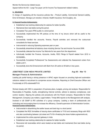 Monitor the Service tax related issues. 
Appear before the AO – Large Tax payer unit for Income Tax Assessment related matters. 
G. INSURANCE 
In charge of negotiating all the insurance policies like – Product Liability, Commercial General Liability, 
Error & Omission, Storage cum erection, Intransit, Health Insurance, fire & burglary, etc. 
H. Financial Function Achievements: 
· Established new banking relationship for salaries for better benefits. 
· Maintained Zero bad debts during the period. 
· Completed Two years IFRS audits in a short period. 
· Successfully implemented the HR policies at the time of my tenure which will be useful to the 
company. 
· Successfully handled the accounts, finance, Payroll activities and removed the outsourced 
consultants for these services. 
· Instrumental in reducing Operating expenses year on year. 
· Successfully streamlined all statutory dues including Service Tax and Income Tax since 2008. 
· Successfully collected the Income Tax Refunds for two years from the department. 
· Individually handled the Finance, Accounts, Audits, ROC Filings & Payroll related from 2010 in 
SCHNABEL. 
· Successfully Completed Professional Tax Assessments and collected the Assessment orders from 
2008 to 2011. 
· Successfully done the Enhancement with Bank from 20 Lakhs to 50 lakhs in two years. 
JOBSTREET.COM INDIA PRIVATE LIMITED Aug 06 – Mar 10 
Manager-Finance & Administration 
Leading job portal having a strong presence in APAC region focused on providing high-end automation 
solutions related to recruitment to companies across industries, Reporting to Chief Executive Officer and 
Functionally to CFO-Jobstreet&TV18 
Worked closely with CEO in preparation of business plans, budgets, pricing and analysis. Responsible for 
Receivables & Payables, Audits, strengthening Internal controls, adhere to statutory compliances, cost 
control, taxation. Aligning the policies and procedures with the Parent company. Responsible for Order 
Management, Company Law matters, Legal matters. Timely MIS reports to the Management with analysis. 
Involved in US GAAP & IPO acitivities of a group company. Leading a team of professionals and 
motivating and encouraging them to increase the efficiency. Overall supervision of Administration function. 
Financial Function Achievements: 
· Instrumental in streamlining the earlier issues and back log in a short period 
· Completed the ROC formalities of issuing share certificates to TV18 and necessary filings with ROC 
and also coordinating between Job street and TV18 in finalizing the share holders agreements etc. 
· Implemented the online payment gateway in India 
· Established new banking relationship for salaries for better benefits. 
· Recovered old receivables which were treated as bad debts and maintained Zero bad debts during 
my period. 
 