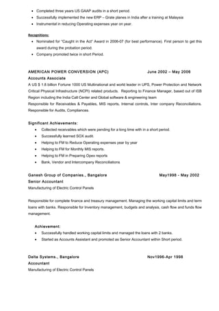 · Completed three years US GAAP audits in a short period. 
· Successfully implemented the new ERP – Grate planes in India after a training at Malaysia 
· Instrumental in reducing Operating expenses year on year. 
Recognitions: 
· Nominated for “Caught in the Act” Award in 2006-07 (for best performance). First person to get this 
award during the probation period. 
· Company promoted twice in short Period. 
AMERICAN POWER CONVERSION (APC) June 2002 – May 2006 
Accounts Associate 
A US $ 1.8 billion Fortune 1000 US Multinational and world leader in UPS, Power Protection and Network 
Critical Physical Infrastructure (NCPI) related products. Reporting to Finance Manager, based out of ISB 
Region including the India Call Center and Global software & engineering team 
Responsible for Receivables & Payables, MIS reports, Internal controls, Inter company Reconciliations. 
Responsible for Audits, Compliances. 
Significant Achievements: 
· Collected receivables which were pending for a long time with in a short period. 
· Successfully learned SOX audit. 
· Helping to FM to Reduce Operating expenses year by year 
· Helping to FM for Monthly MIS reports. 
· Helping to FM in Preparing Opex reports 
· Bank, Vendor and Intercompany Reconciliations 
Ganesh Group of Companies., Bangalore May1998 - May 2002 
Senior Accountant 
Manufacturing of Electric Control Panels 
Responsible for complete finance and treasury management. Managing the working capital limits and term 
loans with banks. Responsible for Inventory management, budgets and analysis, cash flow and funds flow 
management. 
Achievement: 
· Successfully handled working capital limits and managed the loans with 2 banks. 
· Started as Accounts Assistant and promoted as Senior Accountant within Short period. 
Delta Systems., Bangalore Nov1996-Apr 1998 
Accountant 
Manufacturing of Electric Control Panels 
 