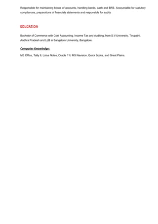 Responsible for maintaining books of accounts, handling banks, cash and BRS. Accountable for statutory 
compliances, preparations of financials statements and responsible for audits 
EDUCATION 
Bachelor of Commerce with Cost Accounting, Income Tax and Auditing, from S.V.University, Tirupathi, 
Andhra Pradesh and LLB in Bangalore University, Bangalore. 
Computer Knowledge: 
MS Office, Tally 9, Lotus Notes, Oracle 11i, MS Navision, Quick Books, and Great Plains. 
