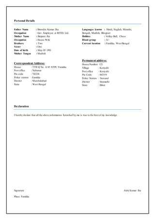 Personal Details
Father Name : Birendra Kumar Jha
Occupation : Gov. Employee at RITES Ltd.
Mother Name : Baijanti Jha
Occupation : House Wife
Brothers : Two
Sister : One
Date of birth : May 05 1991
Mother Tongue : Maithili
Languages known : Hindi, English, Marathi,
Bengali, Maithili, Bhojpuri
Hobbies : Volley-Ball, Chess
Blood group : A+
Current location : Farakka, West Bengal
Correspondent Address:
House : TTB Q No. A 85 NTPC Farakka
Post office : Nabarun
Pin code : 742236
Police station : Farakka
District : Murshidabad
State : West Bengal
Permanent address:
House Number: 121
Village : Koriyahi
Post office : Koriyahi
Pin Code : 843319
Police Station : Sursand
District : Sitamarhi
State : Bihar
Declaration
I hereby declare that all the above information furnished by me is true to the best of my knowledge.
Signature Alok Kumar Jha
Place: Farakka
 