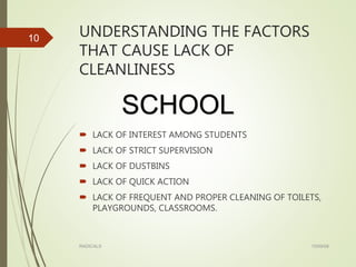 UNDERSTANDING THE FACTORS
THAT CAUSE LACK OF
CLEANLINESS
 LACK OF INTEREST AMONG STUDENTS
 LACK OF STRICT SUPERVISION
 LACK OF DUSTBINS
 LACK OF QUICK ACTION
 LACK OF FREQUENT AND PROPER CLEANING OF TOILETS,
PLAYGROUNDS, CLASSROOMS.
15/09/08RADICALS
10
SCHOOL
 